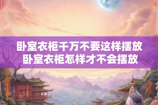 卧室衣柜千万不要这样摆放 卧室衣柜怎样才不会摆放不当