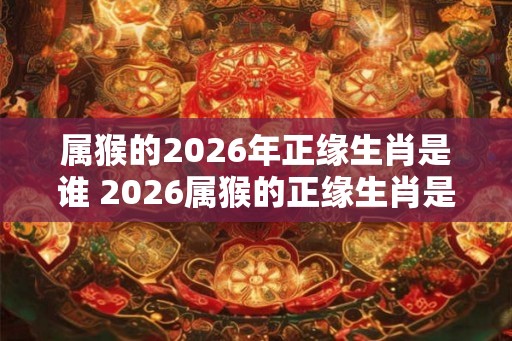 属猴的2026年正缘生肖是谁 2026属猴的正缘生肖是谁