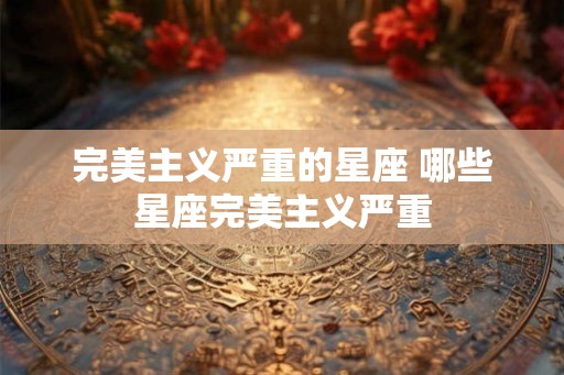 完美主义严重的星座 哪些星座完美主义严重