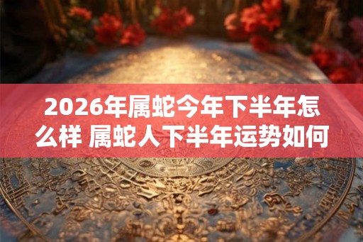 2026年属蛇今年下半年怎么样 属蛇人下半年运势如何