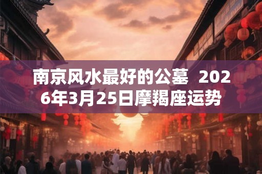 南京风水最好的公墓 2026年3月25日摩羯座运势 南京风水最好的公墓 2026年3月25日摩羯座运势