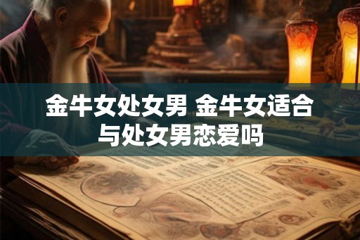 金牛女处女男 金牛女适合与处女男恋爱吗 金牛女处女男 金牛女适合与处女男恋爱吗