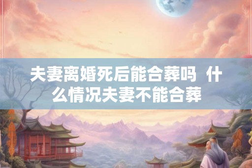 夫妻离婚死后能合葬吗  什么情况夫妻不能合葬