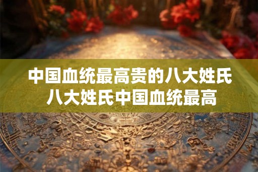 中国血统最高贵的八大姓氏 八大姓氏中国血统最高