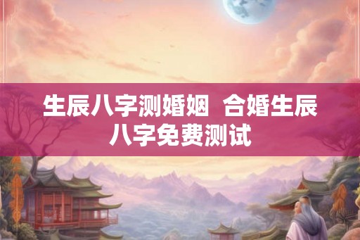 生辰八字测婚姻 合婚生辰八字免费测试 生辰八字测婚姻 合婚生辰八字免费测试
