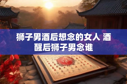 狮子男酒后想念的女人 酒醒后狮子男念谁