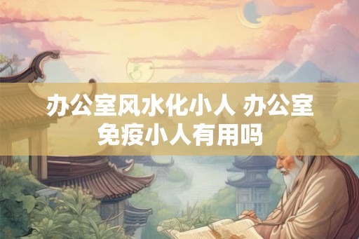 办公室风水化小人 办公室免疫小人有用吗