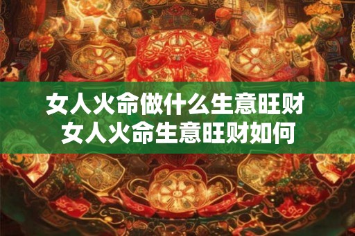 女人火命做什么生意旺财 女人火命生意旺财如何 女人火命做什么生意旺财 女人火命生意旺财如何