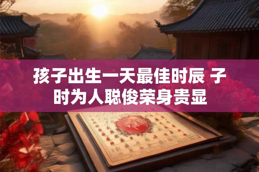 孩子出生一天最佳时辰 子时为人聪俊荣身贵显