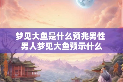 梦见大鱼是什么预兆男性 男人梦见大鱼预示什么