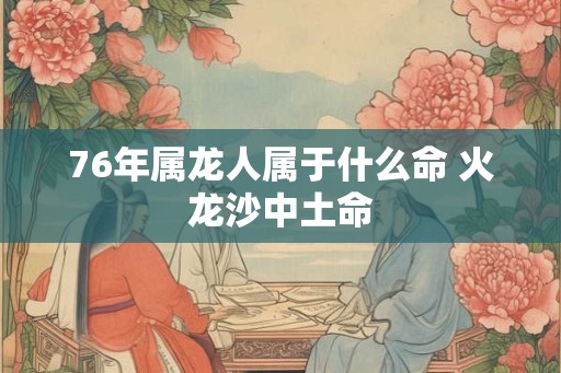 76年属龙人属于什么命 火龙沙中土命