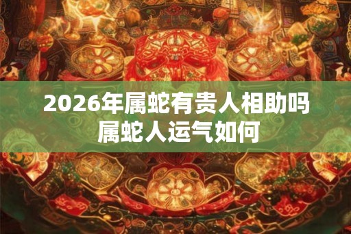 2026年属蛇有贵人相助吗 属蛇人运气如何