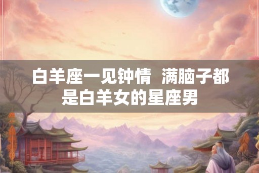 白羊座一见钟情 满脑子都是白羊女的星座男 白羊座一见钟情 满脑子都是白羊女的星座男