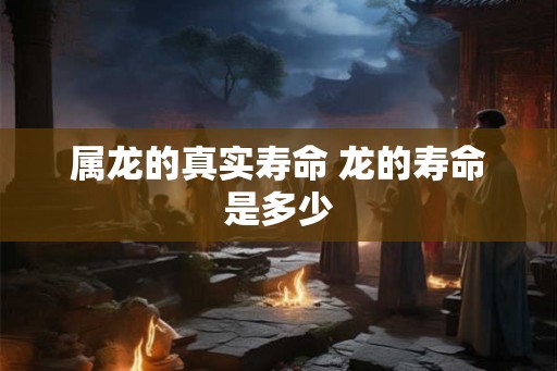属龙的真实寿命 龙的寿命是多少