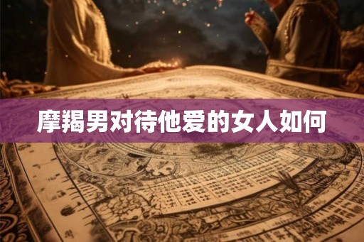 摩羯男对待他爱的女人如何 摩羯男对待他爱的女人如何