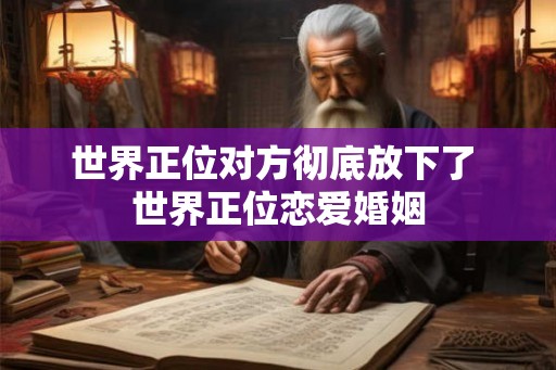 世界正位对方彻底放下了 世界正位恋爱婚姻 世界正位对方彻底放下了 世界正位恋爱婚姻
