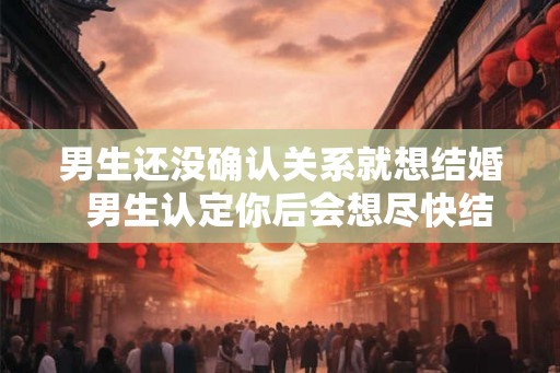 男生还没确认关系就想结婚  男生认定你后会想尽快结婚