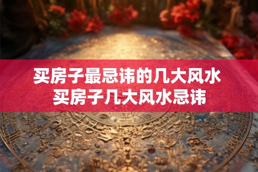 买房子最忌讳的几大风水 买房子几大风水忌讳