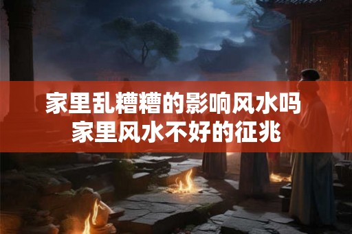 家里乱糟糟的影响风水吗 家里风水不好的征兆
