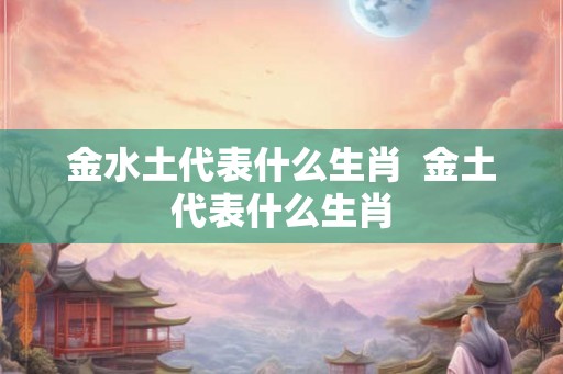 金水土代表什么生肖  金土代表什么生肖