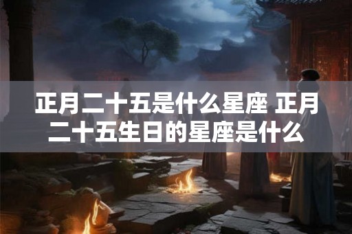 正月二十五是什么星座 正月二十五生日的星座是什么