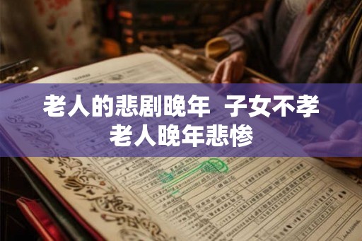老人的悲剧晚年  子女不孝老人晚年悲惨