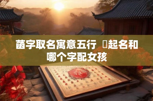 菡字取名寓意五行 莯起名和哪个字配女孩 菡字取名寓意五行 莯起名和哪个字配女孩