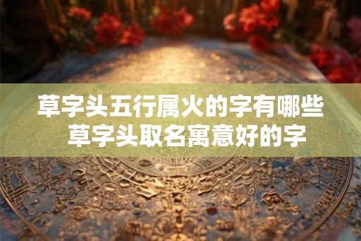 草字头五行属火的字有哪些  草字头取名寓意好的字