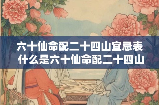 六十仙命配二十四山宜忌表 什么是六十仙命配二十四山的宜忌表 六十仙命配二十四山宜忌表 什么是六十仙命配二十四山的宜忌表