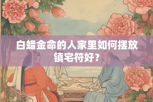 白蜡金命的人家里如何摆放镇宅符好？