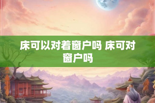 床可以对着窗户吗 床可对窗户吗 床可以对着窗户吗 床可对窗户吗