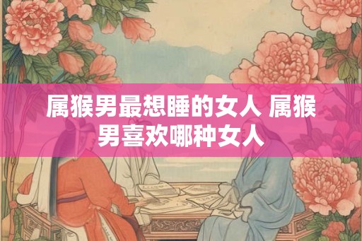 属猴男最想睡的女人 属猴男喜欢哪种女人