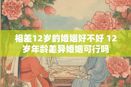 相差12岁的婚姻好不好 12岁年龄差异婚姻可行吗