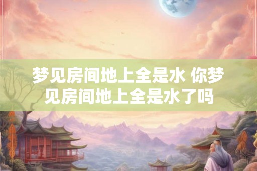 梦见房间地上全是水 你梦见房间地上全是水了吗