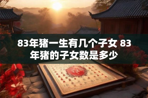 83年猪一生有几个子女 83年猪的子女数是多少