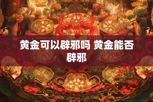 黄金可以辟邪吗 黄金能否辟邪