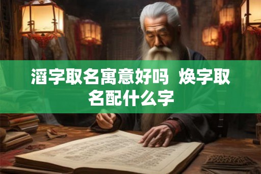 滔字取名寓意好吗 焕字取名配什么字 滔字取名寓意好吗 焕字取名配什么字