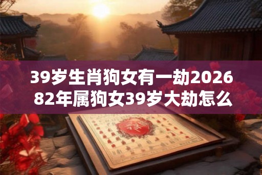 39岁生肖狗女有一劫2026 82年属狗女39岁大劫怎么化解