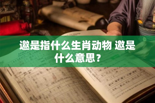 邀是指什么生肖动物 邀是什么意思? 邀是指什么生肖动物 邀是什么意思?