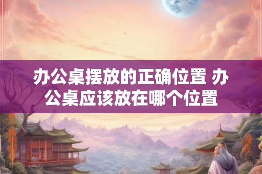 办公桌摆放的正确位置 办公桌应该放在哪个位置