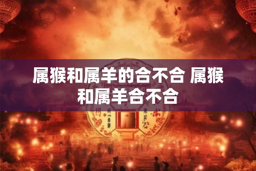 属猴和属羊的合不合 属猴和属羊合不合