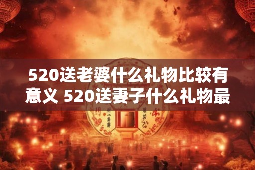520送老婆什么礼物比较有意义 520送妻子什么礼物最有意义