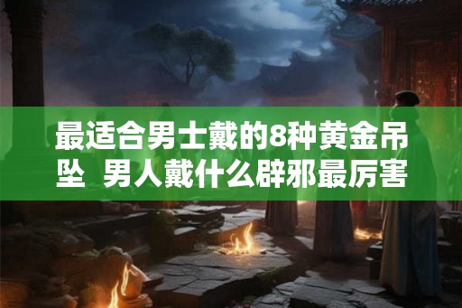 最适合男士戴的8种黄金吊坠 男人戴什么辟邪最厉害 最适合男士戴的8种黄金吊坠 男人戴什么辟邪最厉害
