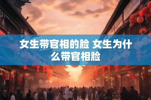 女生带官相的脸 女生为什么带官相脸