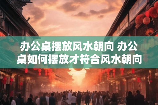 办公桌摆放风水朝向 办公桌如何摆放才符合风水朝向