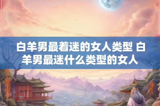 白羊男最着迷的女人类型 白羊男最迷什么类型的女人 白羊男最着迷的女人类型 白羊男最迷什么类型的女人