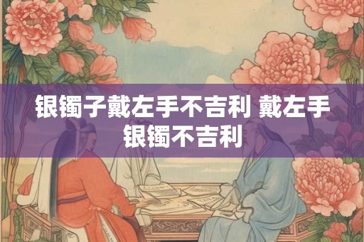 银镯子戴左手不吉利 戴左手银镯不吉利