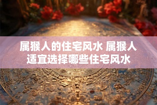 属猴人的住宅风水 属猴人适宜选择哪些住宅风水