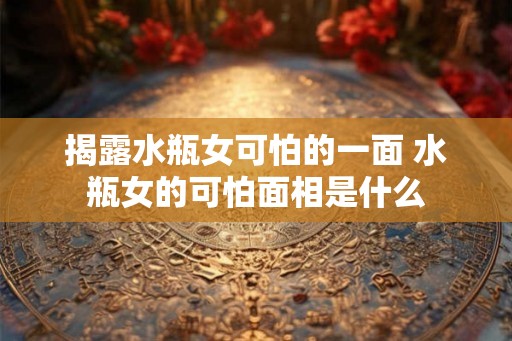揭露水瓶女可怕的一面 水瓶女的可怕面相是什么 揭露水瓶女可怕的一面 水瓶女的可怕面相是什么
