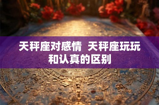 天秤座对感情 天秤座玩玩和认真的区别 天秤座对感情 天秤座玩玩和认真的区别